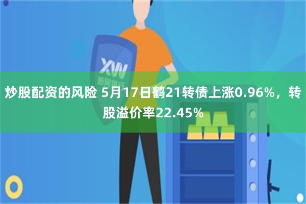 炒股配资的风险 5月17日鹤21转债上涨0.96%，转股溢价率22.45%