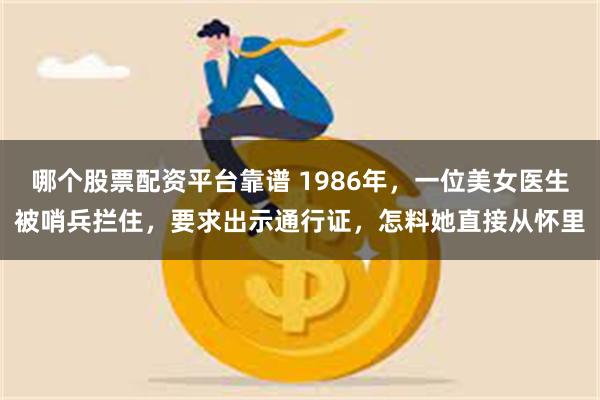 哪个股票配资平台靠谱 1986年，一位美女医生被哨兵拦住，要求出示通行证，怎料她直接从怀里