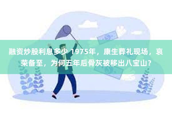 融资炒股利息多少 1975年，康生葬礼现场，哀荣备至，为何五年后骨灰被移出八宝山？