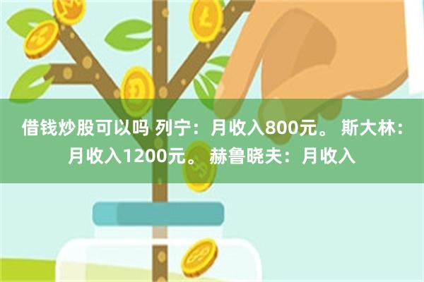 借钱炒股可以吗 列宁：月收入800元。 斯大林：月收入1200元。 赫鲁晓夫：月收入