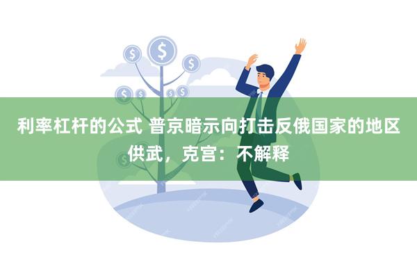 利率杠杆的公式 普京暗示向打击反俄国家的地区供武，克宫：不解释