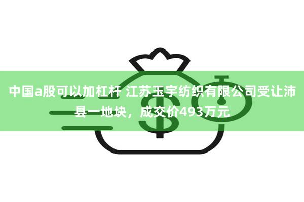 中国a股可以加杠杆 江苏玉宇纺织有限公司受让沛县一地块，成交价493万元