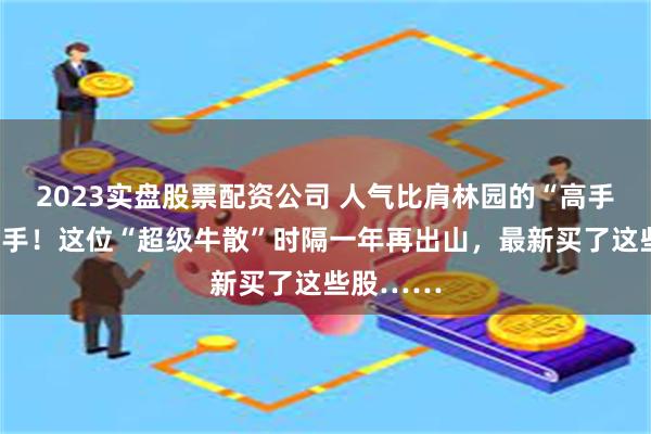 2023实盘股票配资公司 人气比肩林园的“高手”罕见出手！这位“超级牛散”时隔一年再出山，最新买了这些股……