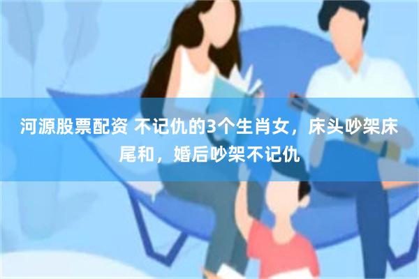 河源股票配资 不记仇的3个生肖女，床头吵架床尾和，婚后吵架不记仇