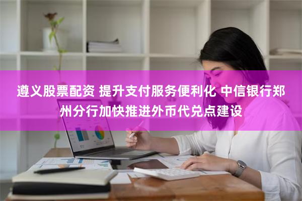 遵义股票配资 提升支付服务便利化 中信银行郑州分行加快推进外币代兑点建设