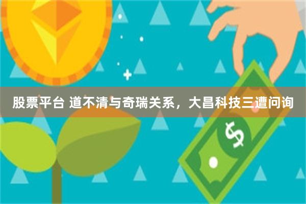 股票平台 道不清与奇瑞关系，大昌科技三遭问询