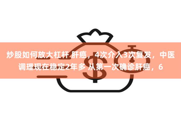 炒股如何放大杠杆 肝癌，4次介入3次复发，中医调理现在稳定2年多 从第一次确诊肝癌，6