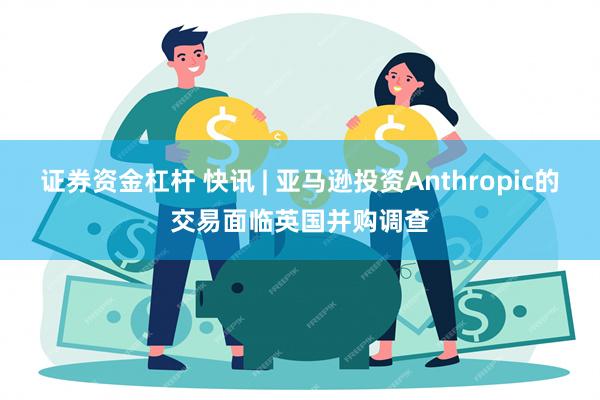 证券资金杠杆 快讯 | 亚马逊投资Anthropic的交易面临英国并购调查