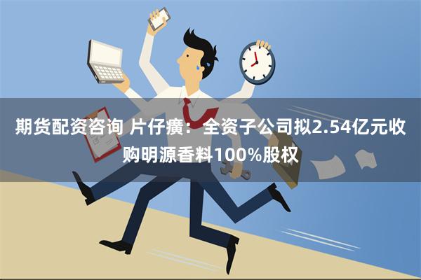 期货配资咨询 片仔癀：全资子公司拟2.54亿元收购明源香料100%股权