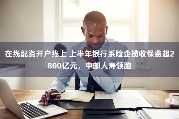 在线配资开户线上 上半年银行系险企揽收保费超2800亿元，中邮人寿领跑