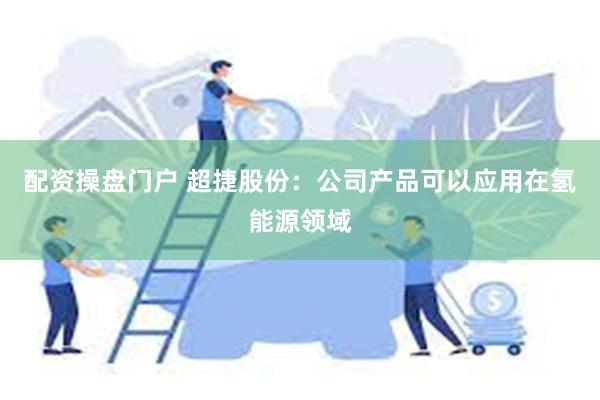 配资操盘门户 超捷股份：公司产品可以应用在氢能源领域