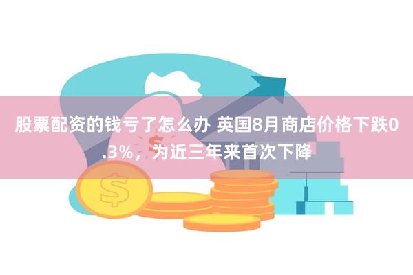 股票配资的钱亏了怎么办 英国8月商店价格下跌0.3%，为近三年来首次下降