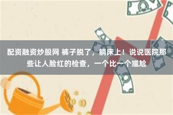 配资融资炒股网 裤子脱了，躺床上！说说医院那些让人脸红的检查，一个比一个尴尬