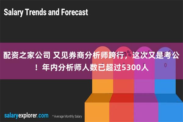 配资之家公司 又见券商分析师跨行，这次又是考公！年内分析师人数已超过5300人