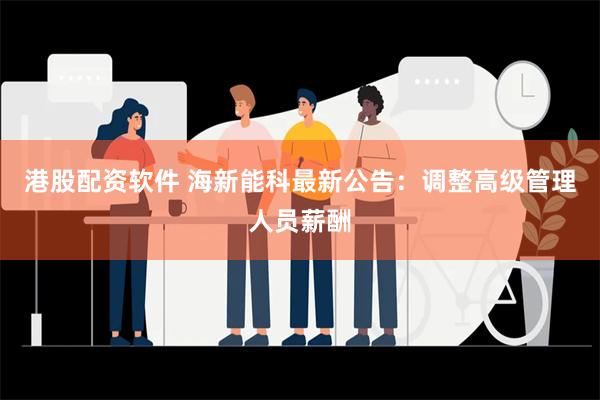 港股配资软件 海新能科最新公告：调整高级管理人员薪酬