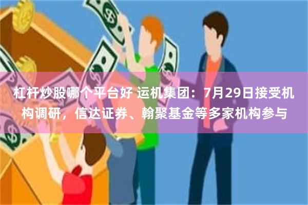 杠杆炒股哪个平台好 运机集团：7月29日接受机构调研，信达证券、翰聚基金等多家机构参与