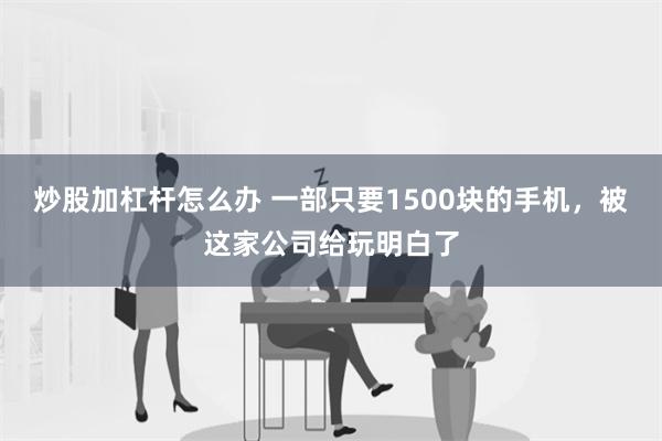 炒股加杠杆怎么办 一部只要1500块的手机，被这家公司给玩明白了