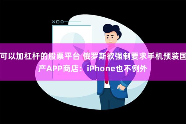 可以加杠杆的股票平台 俄罗斯欲强制要求手机预装国产APP商店：iPhone也不例外