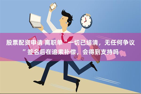 股票配资申请 离职单“一切已结清，无任何争议”签名后在追索补偿，会得到支持吗