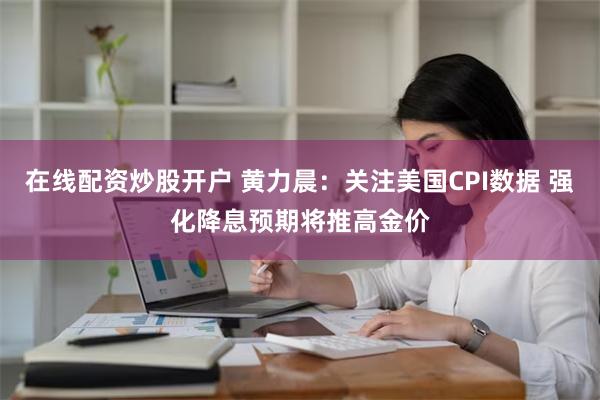 在线配资炒股开户 黄力晨：关注美国CPI数据 强化降息预期将推高金价