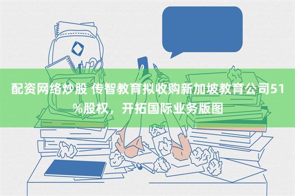 配资网络炒股 传智教育拟收购新加坡教育公司51%股权，开