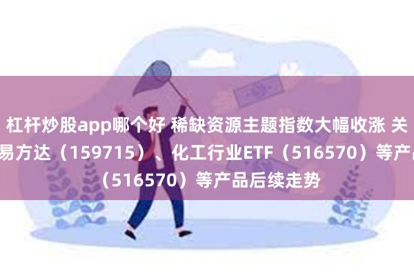 杠杆炒股app哪个好 稀缺资源主题指数大幅收涨 关注稀土ETF易方达（159715）、化工行业ETF（516570）等产品后续走势