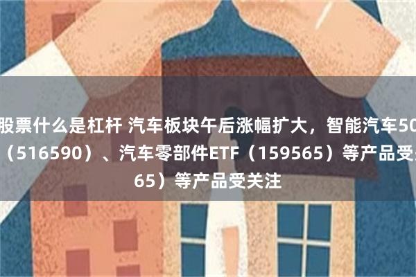 股票什么是杠杆 汽车板块午后涨幅扩大，智能汽车50ETF（516590）、汽车零部件ETF（159565）等产品受关注