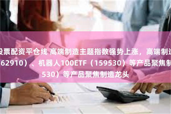 股票配资平仓线 高端制造主题指数强势上涨，高端制造ETF（562910）、机器人100ETF（159530）等产品聚焦制造龙头