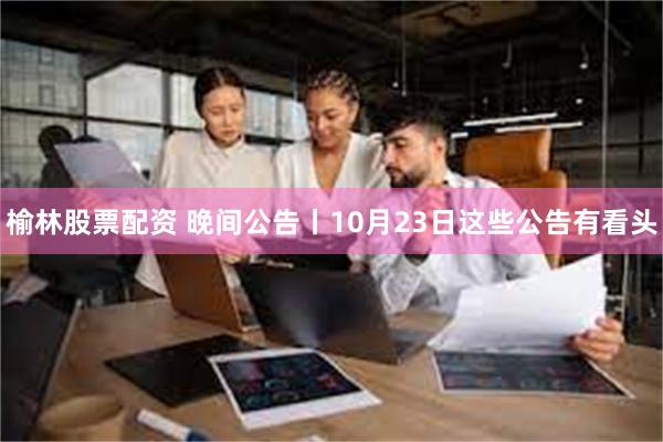 榆林股票配资 晚间公告丨10月23日这些公告有看头