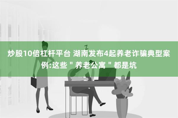 炒股10倍杠杆平台 湖南发布4起养老诈骗典型案例:这些＂养老公寓＂都是坑