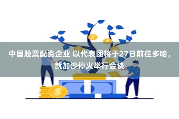 中国股票配资企业 以代表团将于27日前往多哈，就加沙停火举行会谈