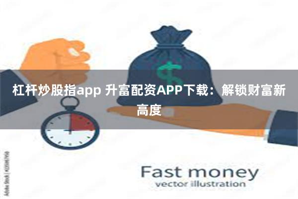 杠杆炒股指app 升富配资APP下载：解锁财富新高度