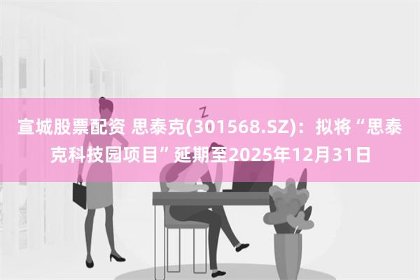 宣城股票配资 思泰克(301568.SZ)：拟将“思泰克科技园项目”延期至2025年12月31日