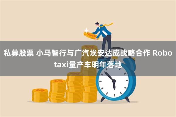 私募股票 小马智行与广汽埃安达成战略合作 Robotaxi量产车明年落地