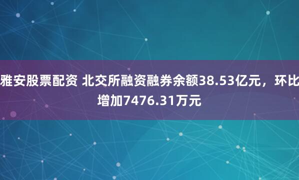 雅安股票配资 北交所融资融券余额38.53亿元，环比增加7476.31万元