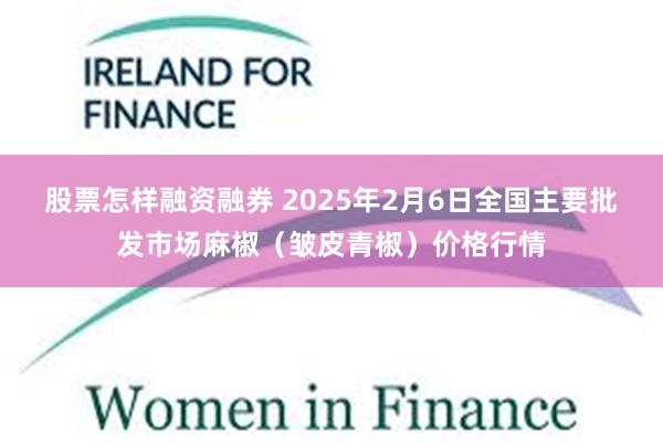 股票怎样融资融券 2025年2月6日全国主要批发市场麻椒（皱皮青椒）价格行情