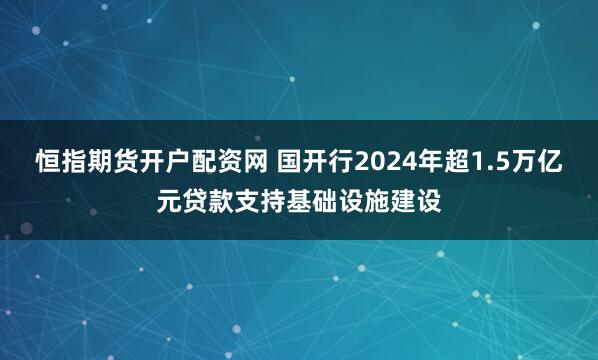 恒指期货开户配资网 国开行2024年超1.5万亿元贷款支持基础设施建设