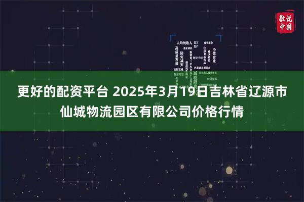 更好的配资平台 2025年3月19日吉林省辽源市仙城物流园区有限公司价格行情