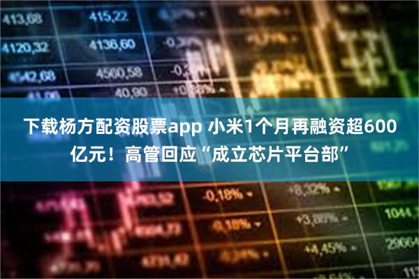下载杨方配资股票app 小米1个月再融资超600亿元！高管回应“成立芯片平台部”