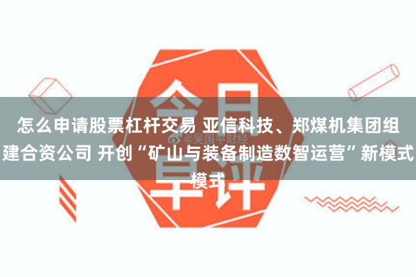 怎么申请股票杠杆交易 亚信科技、郑煤机集团组建合资公司 开创“矿山与装备制造数智运营”新模式