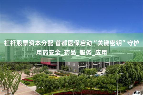 杠杆股票资本分配 首都医保启动“关键密钥”守护用药安全_药品_服务_应用