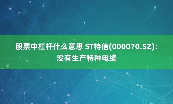 股票中杠杆什么意思 ST特信(000070.SZ)：没有生产特种电缆