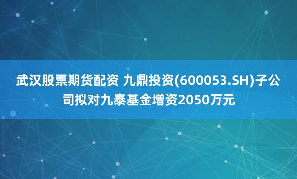 武汉股票期货配资 九鼎投资(600053.SH)子公司拟对九泰基金增资2050万元