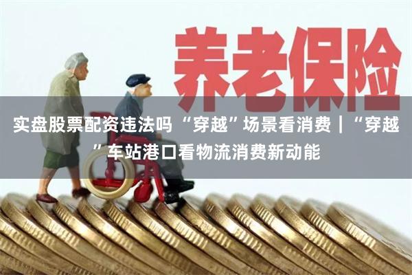 实盘股票配资违法吗 “穿越”场景看消费｜“穿越”车站港口看物流消费新动能